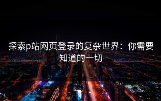 探索p站网页登录的复杂世界：你需要知道的一切