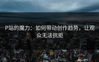 P站的魔力：如何带动创作趋势，让观众无法抗拒