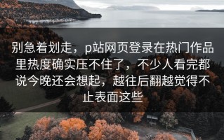 别急着划走，p站网页登录在热门作品里热度确实压不住了，不少人看完都说今晚还会想起，越往后翻越觉得不止表面这些