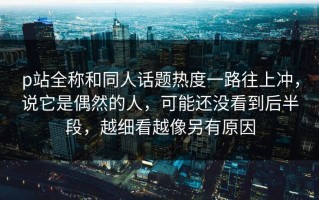 p站全称和同人话题热度一路往上冲，说它是偶然的人，可能还没看到后半段，越细看越像另有原因