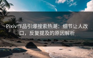 Pixiv作品引爆搜索热潮：细节让人改口，反复提及的原因解析