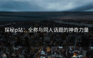 探秘p站：全称与同人话题的神奇力量