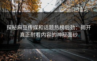 探秘麻豆传媒和话题热榜后劲：揭开真正耐看内容的神秘面纱