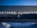 探索艺术新高度：pixiv作品的独特魅力