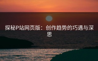 探秘P站网页版：创作趋势的巧遇与深思