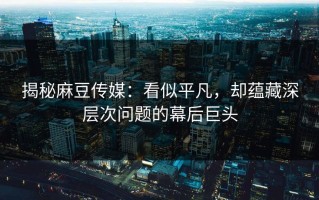 揭秘麻豆传媒：看似平凡，却蕴藏深层次问题的幕后巨头