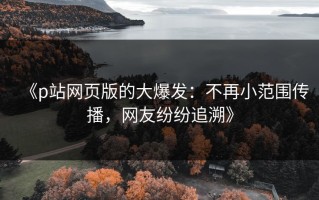 《p站网页版的大爆发：不再小范围传播，网友纷纷追溯》