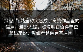 探秘“p站全称突然成了高赞作品里的焦点，越少人提，越说明它值得单独拿出来说，越细看越像另有原因”