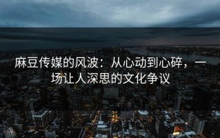 麻豆传媒的风波：从心动到心碎，一场让人深思的文化争议