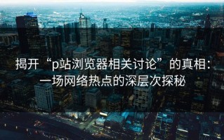 揭开“p站浏览器相关讨论”的真相：一场网络热点的深层次探秘