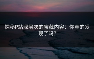 探秘P站深层次的宝藏内容：你真的发现了吗？