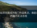 p站浏览器成为热门作品焦点，串起来的魔力无法忽视