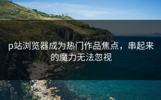 p站浏览器成为热门作品焦点，串起来的魔力无法忽视
