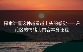 探索谁懂这种越看越上头的感觉——评论区的情绪比内容本身还猛