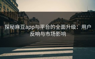 探秘麻豆app与平台的全面升级：用户反响与市场影响
