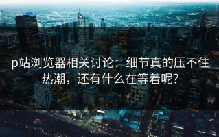 p站浏览器相关讨论：细节真的压不住热潮，还有什么在等着呢？