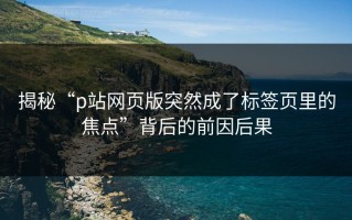 揭秘“p站网页版突然成了标签页里的焦点”背后的前因后果