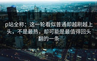 p站全称：这一轮看似普通却越刷越上头，不是最热，却可能是最值得回头翻的一条