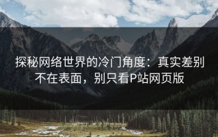 探秘网络世界的冷门角度：真实差别不在表面，别只看P站网页版
