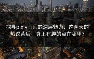 探寻pixiv画师的深层魅力：这两天的热议背后，真正有趣的点在哪里？