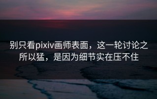 别只看pixiv画师表面，这一轮讨论之所以猛，是因为细节实在压不住