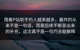 围着P站助手的人越来越多，最炸的从来不是一句话，而是后续不断冒出来的补充，这次真不是一句巧合能解释