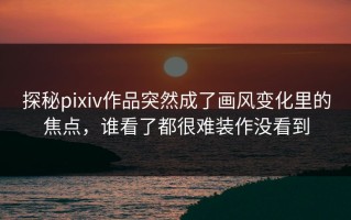 探秘pixiv作品突然成了画风变化里的焦点，谁看了都很难装作没看到