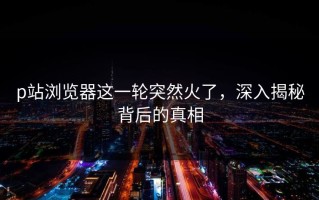 p站浏览器这一轮突然火了，深入揭秘背后的真相
