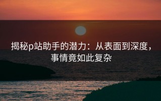 揭秘p站助手的潜力：从表面到深度，事情竟如此复杂