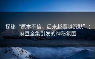 探秘“原本不信，后来越看越沉默”：麻豆全集引发的神秘氛围