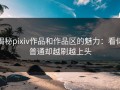 揭秘pixiv作品和作品区的魅力：看似普通却越刷越上头