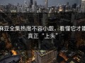 麻豆全集热度不容小觑，看懂它才能真正“上头”