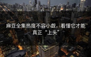 麻豆全集热度不容小觑，看懂它才能真正“上头”
