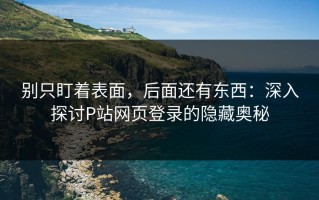 别只盯着表面，后面还有东西：深入探讨P站网页登录的隐藏奥秘