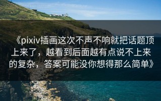 《pixiv插画这次不声不响就把话题顶上来了，越看到后面越有点说不上来的复杂，答案可能没你想得那么简单》