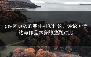 p站网页版的变化引发讨论，评论区情绪与作品本身的激烈对比