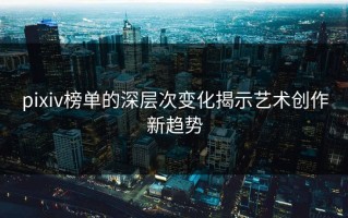pixiv榜单的深层次变化揭示艺术创作新趋势