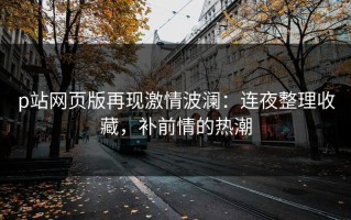 p站网页版再现激情波澜：连夜整理收藏，补前情的热潮