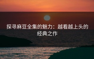 探寻麻豆全集的魅力：越看越上头的经典之作
