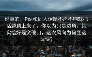 说真的，P站和同人话题不声不响就把话题顶上来了，你以为只是边角，其实恰好是突破口，这次风向为何变这么快？