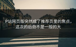 P站网页版突然成了推荐页里的焦点，这次的后劲不是一般的大