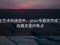 在艺术的迷宫中，pixiv专题突然成了收藏夹里的焦点