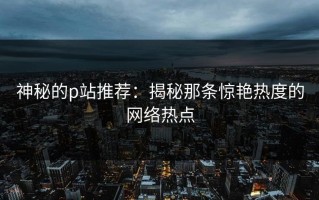 神秘的p站推荐：揭秘那条惊艳热度的网络热点