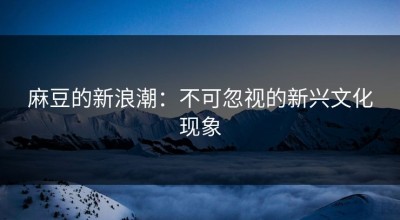 麻豆的新浪潮：不可忽视的新兴文化现象