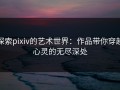 探索pixiv的艺术世界：作品带你穿越心灵的无尽深处