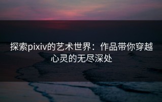 探索pixiv的艺术世界：作品带你穿越心灵的无尽深处