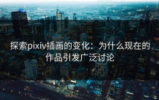 探索pixiv插画的变化：为什么现在的作品引发广泛讨论