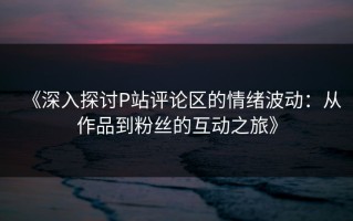 《深入探讨P站评论区的情绪波动：从作品到粉丝的互动之旅》