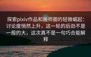 探索pixiv作品和画师圈的轻微崛起：讨论度悄然上升，这一轮的后劲不是一般的大，这次真不是一句巧合能解释
