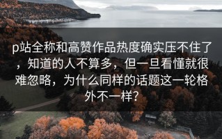 p站全称和高赞作品热度确实压不住了，知道的人不算多，但一旦看懂就很难忽略，为什么同样的话题这一轮格外不一样？